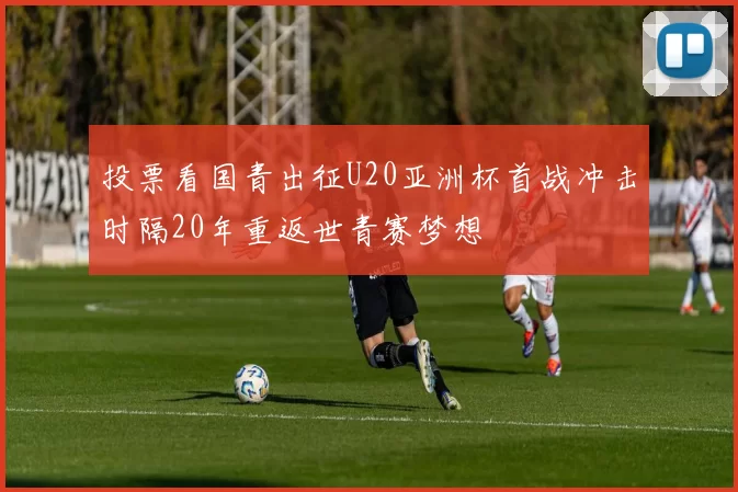 投票看国青出征U20亚洲杯首战冲击时隔20年重返世青赛梦想